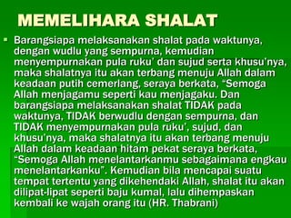 MEMELIHARA SHALAT
 Barangsiapa melaksanakan shalat pada waktunya,
  dengan wudlu yang sempurna, kemudian
  menyempurnakan pula ruku’ dan sujud serta khusu’nya,
  maka shalatnya itu akan terbang menuju Allah dalam
  keadaan putih cemerlang, seraya berkata, “Semoga
  Allah menjagamu seperti kau menjagaku. Dan
  barangsiapa melaksanakan shalat TIDAK pada
  waktunya, TIDAK berwudlu dengan sempurna, dan
  TIDAK menyempurnakan pula ruku’, sujud, dan
  khusu’nya, maka shalatnya itu akan terbang menuju
  Allah dalam keadaan hitam pekat seraya berkata,
  “Semoga Allah menelantarkanmu sebagaimana engkau
  menelantarkanku”. Kemudian bila mencapai suatu
  tempat tertentu yang dikehendaki Allah, shalat itu akan
  dilipat-lipat seperti baju kumal, lalu dihempaskan
  kembali ke wajah orang itu (HR. Thabrani)
 