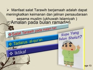  Manfaat salat Tarawih berjamaah adalah dapat
meningkatkan keimanan dan jalinan persaudaraan
     sesama muslim (ukhuwah Islamiyah )
Amalan pada bulan ramadan




                Free Powerpoint Templates   Page 13
 