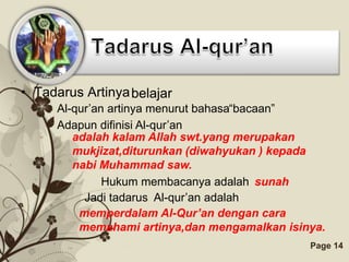 • Tadarus Artinya belajar
     Al-qur’an artinya menurut bahasa“bacaan”
     Adapun difinisi Al-qur’an
        adalah kalam Allah swt.yang merupakan
        mukjizat,diturunkan (diwahyukan ) kepada
        nabi Muhammad saw.
              Hukum membacanya adalah sunah
          Jadi tadarus Al-qur’an adalah
         memperdalam Al-Qur’an dengan cara
         memahami artinya,dan mengamalkan isinya.
                  Free Powerpoint Templates   Page 14
 