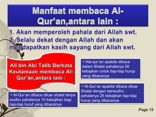Ala-qur’an apabila dibaca
Ali bin Abi Talib Berkata               dalam Shalat pahalanya 50
Keutamaan membaca Al-                   kebajikan untuk tiap-tiap hurup
                                        yang dibacanya.
   Qur’an,antara lain :
                                       Al-Qur’an apabila dibaca diluar
                                       Shalat dengan berwudhu
Al-Qur’an dibaca diluar shalat tanpa  pahalanya 25 kebajikan tiap-tiap
wudhu pahalanya 10 kebajikan bagi      hurup yang dibacanya.
tiap-tiap huruf yang dibacanya
                             Free Powerpoint Templates                    Page 15
 