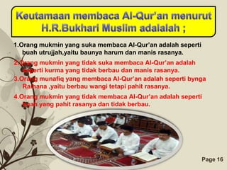 1.Orang mukmin yang suka membaca Al-Qur’an adalah seperti
   buah utrujjah,yaitu baunya harum dan manis rasanya.
2.Orang mukmin yang tidak suka membaca Al-Qur’an adalah
   seperti kurma yang tidak berbau dan manis rasanya.
3.Orang munafiq yang membaca Al-Qur’an adalah seperti bynga
   Raihana ,yaitu berbau wangi tetapi pahit rasanya.
4.Orang mukmin yang tidak membaca Al-Qur’an adalah seperti
   buah yang pahit rasanya dan tidak berbau.




                      Free Powerpoint Templates             Page 16
 