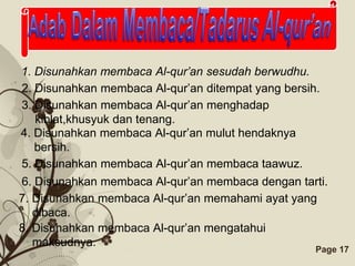 1. Disunahkan membaca Al-qur’an sesudah berwudhu.
2. Disunahkan membaca Al-qur’an ditempat yang bersih.
3. Disunahkan membaca Al-qur’an menghadap
   kiblat,khusyuk dan tenang.
4. Disunahkan membaca Al-qur’an mulut hendaknya
   bersih.
5. Disunahkan membaca Al-qur’an membaca taawuz.
6. Disunahkan membaca Al-qur’an membaca dengan tarti.
7. Disunahkan membaca Al-qur’an memahami ayat yang
   dibaca.
8. Disunahkan membaca Al-qur’an mengatahui
   maksudnya.
                   Free Powerpoint Templates        Page 17
 