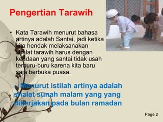 Pengertian Tarawih

• Kata Tarawih menurut bahasa
  artinya adalah Santai, jadi ketika
  kita hendak melaksanakan
  shalat tarawih harus dengan
  keadaan yang santai tidak usah
  terburu-buru karena kita baru
  saja berbuka puasa.

 o Menurut istilah artinya adalah
 shalat sunah malam yang yang
 dikerjakan pada bulan ramadan
                   Free Powerpoint Templates   Page 2
 
