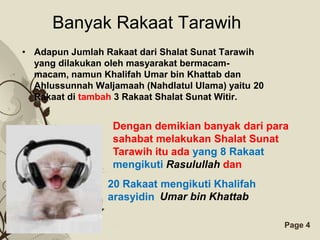 Banyak Rakaat Tarawih
• Adapun Jumlah Rakaat dari Shalat Sunat Tarawih
  yang dilakukan oleh masyarakat bermacam-
  macam, namun Khalifah Umar bin Khattab dan
  Ahlussunnah Waljamaah (Nahdlatul Ulama) yaitu 20
  Rakaat di tambah 3 Rakaat Shalat Sunat Witir.


                  Dengan demikian banyak dari para
                  sahabat melakukan Shalat Sunat
                  Tarawih itu ada yang 8 Rakaat
                  mengikuti Rasulullah dan
                 20 Rakaat mengikuti Khalifah
                 arasyidin Umar bin Khattab

                    Free Powerpoint Templates        Page 4
 