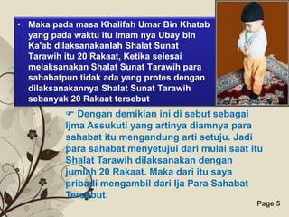• Maka pada masa Khalifah Umar Bin Khatab
  yang pada waktu itu Imam nya Ubay bin
  Ka'ab dilaksanakanlah Shalat Sunat
  Tarawih itu 20 Rakaat, Ketika selesai
  melaksanakan Shalat Sunat Tarawih para
  sahabatpun tidak ada yang protes dengan
  dilaksanakannya Shalat Sunat Tarawih
  sebanyak 20 Rakaat tersebut
           Dengan demikian ini di sebut sebagai
          Ijma Assukuti yang artinya diamnya para
          sahabat itu mengandung arti setuju. Jadi
          para sahabat menyetujui dari mulai saat itu
          Shalat Tarawih dilaksanakan dengan
          jumlah 20 Rakaat. Maka dari itu saya
          pribadi mengambil dari Ija Para Sahabat
          Tersebut.
                   Free Powerpoint Templates       Page 5
 
