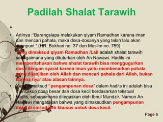 Padilah Shalat Tarawih
•
• Artinya :“Barangsiapa melakukan qiyam Ramadhan karena iman
  dan mencari pahala, maka dosa-dosanya yang telah lalu akan
  diampuni.” (HR. Bukhari no. 37 dan Muslim no. 759).
• Yang dimaksud qiyam Ramadhan /Lail adalah shalat tarawih
  sebagaimana yang dituturkan oleh An Nawawi. Hadits ini
  memberitahukan bahwa shalat tarawih bisa menggugurkan
  dosa dengan syarat karena iman yaitu membenarkan pahala
  yang dijanjikan oleh Allah dan mencari pahala dari Allah, bukan
  karena riya’ atau alasan lainnya.
• Yang dimaksud “pengampunan dosa” dalam hadits ini adalah bisa
  mencakup dosa besar dan dosa kecil berdasarkan tekstual
  hadits, sebagaimana ditegaskan oleh Ibnul Mundzir. Namun An
  Nawawi mengatakan bahwa yang dimaksudkan pengampunan
  dosa di sini adalah khusus untuk dosa kecil.
                       Free Powerpoint Templates             Page 6
 