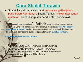 Cara Shalat Tarawih
• Shalat Tarawih adalah shalat malam yang dikerjakan
  pada bulan Ramadhan. Shalat Tarawih hukumnya sunah
  muakkad, boleh dikerjakan sendiri atau berjama'ah.

Surat yang dibaca sesudah Al-Fatihah pada tiap-tiap raka'at boleh
mana saja yang kita kehendaki. Umpamanya mulai dari surat Al-Takasur
sampai surat Lahab, sedangkan pada rakaat kedua setelah Fatihah yang
dibaca boleh sembarang surat, tetapi diutamakan surat Al-Ikhlash.

Niat mengerjakan shalat Tarawih :



   USHALLI SUNNATAT-TARAAWIIHI RAK'ATAINI
  (MA'MUUMAN / IMAAMAN) LILLAHI TA'AALA”
  Artinya: " Aku niat Salat Tarawih dua rakaat (menjadi
  makmum/ imam) karena Allah Ta'ala
                         Free Powerpoint Templates                 Page 7
 