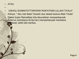• ATAU
•
• USHOLI SUNNATATTAROWIH ROK'ATAINI LILLAHI TA'ALA"
• Artinya: " Aku niat Salat Tarawih dua rakaat karena Allah Ta'ala“
• Dalam bulan Ramadhan kita disunahkan memperbanyak
  tadarrus (membaca Al-Qur'an) memperbanyak membaca
  shalawat, dzikit dan berdoa.




                        Free Powerpoint Templates               Page 8
 