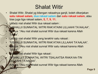 Shalat Witir
• Shalat Witir, Shalat yg bilangan rakaatnya ganjil, boleh dikerjakan
  satu rakaat salam, dua rakaat salam dan satu rakaat salam, atau
  bias juga tiga rakaat salam, 5, 7, 9, 11.
• Lafadz niat shalat Witir dua rakaat salam :
• “USHALLII SUNNATAL WITRI RAK’ATAINI LILLAAHI TA’AALAA”.
• Artinya :“Aku niat shalat sunnat Witir dua rakaat karena Allah
  Ta’ala”.
• Lafadz niat shalat Witir yang terakhir satu rakaat :
• “USHALLII SUNNATAL WITRI RAK’ATAN LILLAAHI TA’AALAA”.
• Artinya :“Aku niat shalat sunnat Witir satu rakaat karena Allah
  Ta’ala”.
• Lafadz niat shalat Witir tiga rakaat :
• “USHALLLII SUNNATAL WITRI TSALAATSA RAKA’AA-TIN
  LILLAAHI TA’AALAA”.
• Artinya :“Aku niat shalat sunnat Witir tiga rakaat karena Allah
  Ta’ala”.                Free Powerpoint Templates                 Page 9
•
 