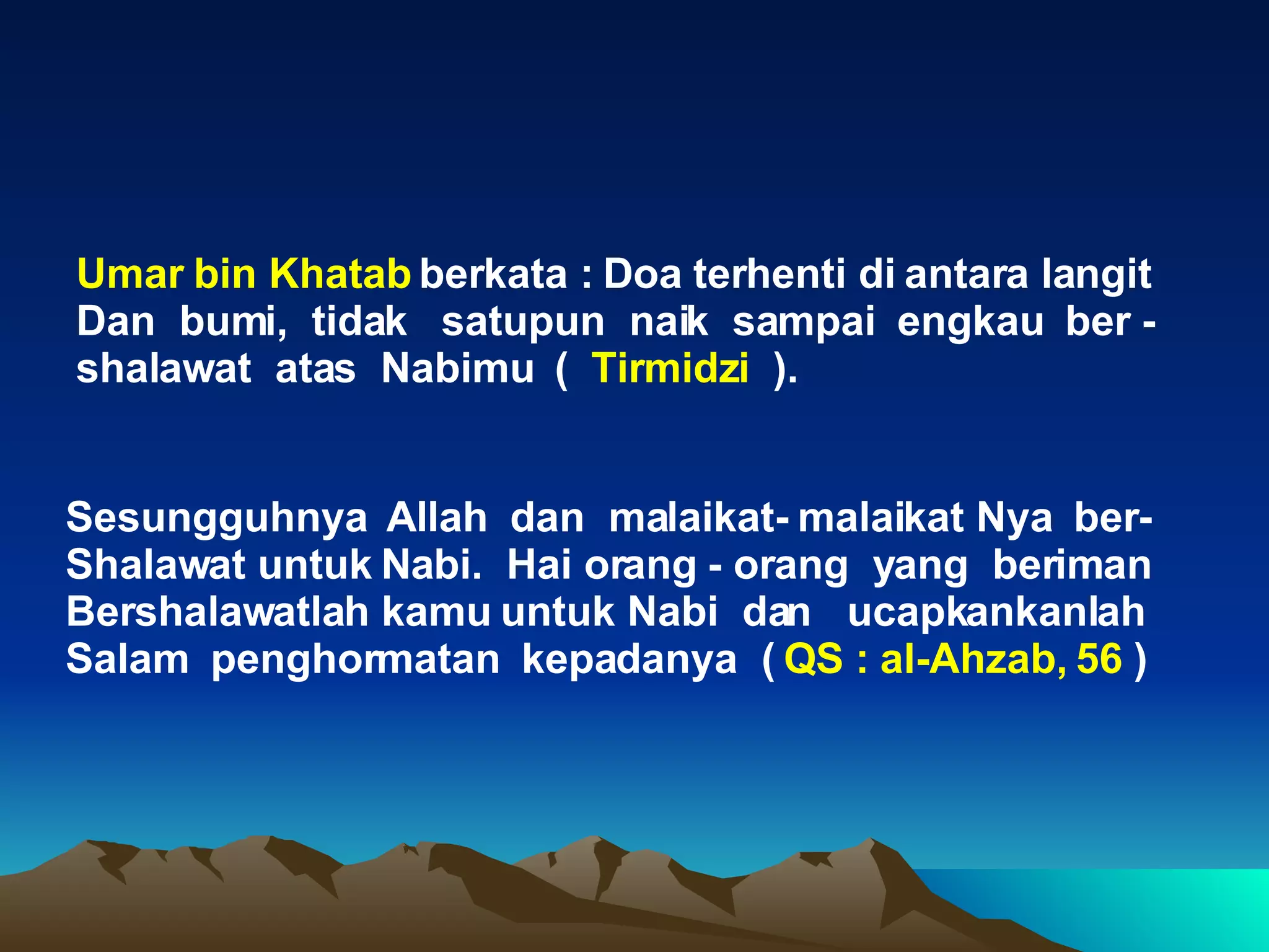 Sesungguhnya  Allah  dan  malaikat- malaikat Nya  ber- Shalawat untuk Nabi.  Hai orang - orang  yang  beriman Bershalawatlah kamu untuk Nabi  dan  ucapkankanlah Salam  penghormatan  kepadanya  (  QS : al-Ahzab, 56  ) Umar bin Khatab  berkata : Doa terhenti di antara langit  Dan  bumi,  tidak  satupun  naik  sampai  engkau  ber - shalawat  atas  Nabimu  (  Tirmidzi  ). 