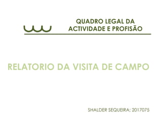 QUADRO LEGAL DA
ACTIVIDADE E PROFISÃO
SHALDER SEQUEIRA; 2017075
RELATORIO DA VISITA DE CAMPO
 