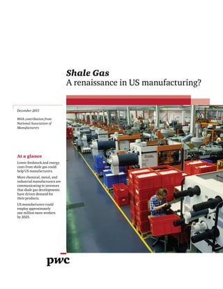 December 2011

With contribution from
National Association of
Manufacturers




At a glance
Lower feedstock and energy
costs from shale gas could
help US manufacturers.
More chemical, metal, and
industrial manufacturers are
communicating to investors
that shale gas developments
have driven demand for
their products.
US manufacturers could
employ approximately
one million more workers
by 2025.
 
