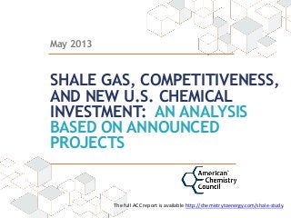May 2013
SHALE GAS, COMPETITIVENESS,
AND NEW U.S. CHEMICAL
INVESTMENT: AN ANALYSIS
BASED ON ANNOUNCED
PROJECTS
The  full  ACC  report  is  available  http://chemistrytoenergy.com/shale-­‐study.  
  
 