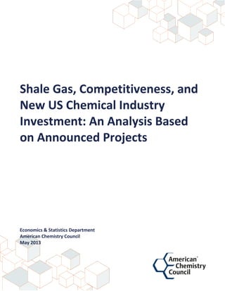  
  
  
  
  
  
  
Shale  Gas,  Competitiveness,  and  
New  US  Chemical  Industry  
Investment:  An  Analysis  Based  
on  Announced  Projects  
  
  
  
  
  
  
  
  
  
  
  
  
  
Economics  &  Statistics  Department  
American  Chemistry  Council  
May  2013  
  
  
  
 