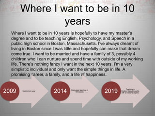 Where I want to be in 10 yearsWhere I want to be in 10 years is hopefully to have my master’s degree and to be teaching English, Psychology, and Speech in a public high school in Boston, Massachusetts. I’ve always dreamt of living in Boston since I was little and hopefully can make that dream come true. I want to be married and have a family of 3, possibly 4 children who I can nurture and spend time with outside of my working life. There’s nothing fancy I want in the next 10 years. I’m a very simplistic individual and only want the simple things in life. A promising career, a family, and a life of happiness.