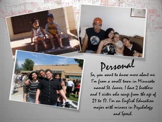 PersonalSo, you want to know more about me. I’m from a small town in Minnsota named St. James. I have 2 brothers and 1 sister who range from the age of 21 to 17. I’m an English Education major with minors in Psychology and Speech. 