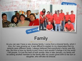 FamilyAs you can see I have a very diverse family. I come from a biracial family, which I love. As I was growing up, it was difficult to explain to my classmates that my parents were different races. I always believed that everybody’s family was this way. But this is how my family is and I love it and wouldn’t change it for the world.  I tell people, I’m just the best of both worlds. Also in late January, my family will be adding another member to the family after my cousin gives birth to her son or daughter, who will also be biracial. 