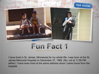 Fun Fact 1I have lived in St. James, Minnesota for my whole life. I was born at the St. James Memorial Hospital on December 31, 1989. (No, not at 11:59 PM either). I have even lived at the same address since I came home from the hospital. 