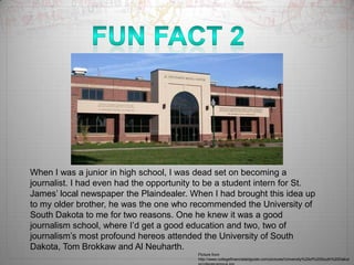 Fun Fact 2When I was a junior in high school, I was dead set on becoming a journalist. I had even had the opportunity to be a student intern for St. James’ local newspaper the Plaindealer. When I had brought this idea up to my older brother, he was the one who recommended the University of South Dakota to me for two reasons. One he knew it was a good journalism school, where I’d get a good education and two, two of journalism’s most profound hereos attended the University of South Dakota, Tom Brokkaw and Al Neuharth. Picture from http://www.collegefinancialaidguide.com/pictures/University%20of%20South%20Dakota/collegecampus.jpg
