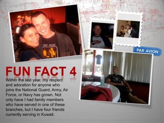 Fun Fact 4Within the last year, my respect and adoration for anyone who joins the National Guard, Army, Air Force, or Navy has grown. Not only have I had family members who have served in one of these branches, but I have four friends currently serving in Kuwait. 