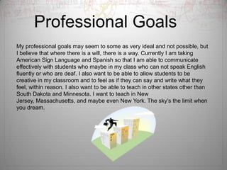 Professional Goals	My professional goals may seem to some as very ideal and not possible, but I believe that where there is a will, there is a way. Currently I am taking American Sign Language and Spanish so that I am able to communicate effectively with students who maybe in my class who can not speak English fluently or who are deaf. I also want to be able to allow students to be creative in my classroom and to feel as if they can say and write what they feel, within reason. I also want to be able to teach in other states other than South Dakota and Minnesota. I want to teach in New Jersey, Massachusetts, and maybe even New York. The sky’s the limit when you dream. 