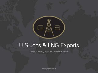 U.S Jobs & LNG Exports
   The U.S. Energy Race for Continued Growth




               www.gasglobal.com
 