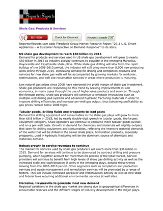 Shale Gas: Products & Services




ReportsnReports.com adds Freedonia Group Market Research Report “2011 U.S. Smart
Appliances – A Customer Perspective on Demand-Response’’ to its store.

US shale gas development to reach $50 billion by 2015
Demand for products and services used in US shale gas development will grow to nearly
$50 billion in 2015 as industry activity continues to escalate in the emerging Marcellus,
Haynesville and Fayetteville shale plays. While shale gas drilling will slow from the rapid
buildup of the 2005-2010 period, the industry will still bring more than 8,000 new producing
wells online through 2015. Increasing demand for drilling and completion products and
services for new shale gas wells will be accompanied by growing markets for workover,
restimulation, and well site reclamation services in areas where production is maturing.

Low natural gas prices since 2008 have narrowed the profit margin of shale gas investment.
Shale gas producers are responding to this trend by seeking improvements in well
economics, in many cases through the use of highervalue products and services. Through
the forecast period, shale gas producers will continue to embrace innovations such as
multiple-well drilling pad systems and advanced hydraulic fracturing materials in order to
improve drilling efficiencies and increase per-well gas output, thus bolstering profitability as
gas prices remain below 2008 highs.

Tubular goods, drilling fluids and proppants to lead gains
Demand for drilling equipment and consumables in the shale gas plays will grow to more
than $6.8 billion in 2015, led by nearly double-digit growth in tubular goods, the largest
equipment category. Shale operators will continue to consume more tubular goods overall
and on a per-well basis. Growth in demand for chemicals and materials will slightly outpace
that seen for drilling equipment and consumables, reflecting the intensive material demands
of the wells that will be drilled in the newer shale plays. Stimulation products, especially
proppants, used in hydraulic fracturing will be the dominant source of chemicals and
materials demand.

Robust growth in service revenues to continue
The market for services used by shale gas producers will reach more than $38 billion in
2015. Demand for services will continue to be dominated by contract drilling and pressure
pumping, which together account for more than 60 percent of the total market. Service
providers will continue to benefit from high levels of shale gas drilling activity as well as the
increased scale and sophistication of wells in the emerging plays, despite these trends
slowing from the 2005-2010 period. Other segments such as completion and production
services and waste management and remediation services will be promoted by a range of
factors. This will include increased workover and restimulation activity as well as new state
and federal laws requiring additional environmental services at well sites.

Marcellus, Haynesville to generate most new demand
Regional variations in the shale gas market are strong due to geographical differences in
recoverable reserves and the different stages of industry development in the major plays.
 