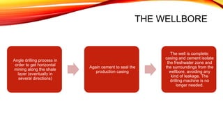 THE WELLBORE
Angle drilling process in
order to get horizontal
mining along the shale
layer (eventually in
several directions)
Again cement to seal the
production casing
The well is complete:
casing and cement isolate
the freshwater zone and
the surroundings from the
wellbore, avoiding any
kind of leakage. The
drilling machine is no
longer needed.
 