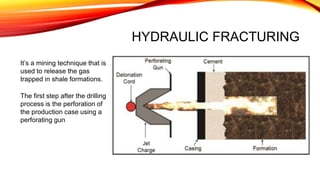 HYDRAULIC FRACTURING
It’s a mining technique that is
used to release the gas
trapped in shale formations.
The first step after the drilling
process is the perforation of
the production case using a
perforating gun
 