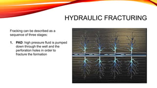 HYDRAULIC FRACTURING
Fracking can be described as a
sequence of three stages:
1. PAD: high pressure fluid is pumped
down through the well and the
perforation holes in order to
fracture the formation
 