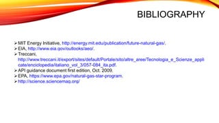 BIBLIOGRAPHY
MIT Energy Initiative, http://energy.mit.edu/publication/future-natural-gas/.
EIA, http://www.eia.gov/outlooks/aeo/.
Treccani,
http://www.treccani.it/export/sites/default/Portale/sito/altre_aree/Tecnologia_e_Scienze_appli
cate/enciclopedia/italiano_vol_3/057-084_ita.pdf.
API guidance document first edition, Oct. 2009.
EPA, https://www.epa.gov/natural-gas-star-program.
http://science.sciencemag.org/
 