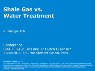 Shale Gas vs.
Water Treatment
ir. Philippe Tob
Conference:
SHALE GAS: Blessing or Dutch Disease?
21/02/2013, ESG Management School, Paris
Copyright, Tobco SA, 2013
This document contains copyrighted material that is used with the permission of the author. Please acknowledge sources
and references accordingly. Tobco also follows fair use of copyrighted material. Trademarks are indicated by capital letters.
Tobco does not necessarily endorse companies, products, technologies and services that appear in this document.
Contact : philippe@tobco.be
 