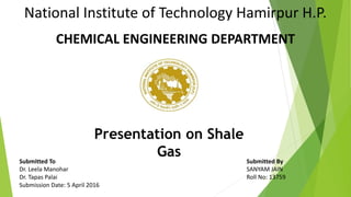 Submitted To Submitted By
Dr. Leela Manohar SANYAM JAIN
Dr. Tapas Palai Roll No: 13759
Submission Date: 5 April 2016
National Institute of Technology Hamirpur H.P.
CHEMICAL ENGINEERING DEPARTMENT
Presentation on Shale
Gas
1
 