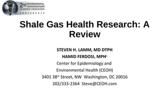 Shale Gas Health Research: A
Review
STEVEN H. LAMM, MD DTPH
HAMID FERDOSI, MPHc
Center for Epidemiology and
Environmental Health (CEOH)
3401 38th
Street, NW Washington, DC 20016
202/333-2364 Steve@CEOH.com
 