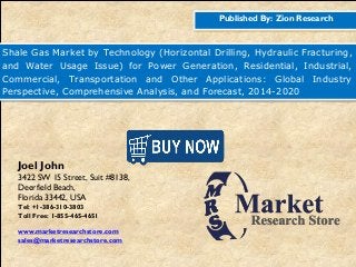 Published By: Zion Research
Shale Gas Market by Technology (Horizontal Drilling, Hydraulic Fracturing,
and Water Usage Issue) for Power Generation, Residential, Industrial,
Commercial, Transportation and Other Applications: Global Industry
Perspective, Comprehensive Analysis, and Forecast, 2014-2020
Joel John
3422 SW 15 Street, Suit #8138,
Deerfield Beach,
Florida 33442, USA
Tel: +1-386-310-3803
Toll Free: 1-855-465-4651
www.marketresearchstore.com
sales@marketresearchstore.com
 