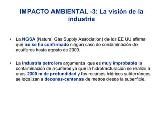 IMPACTO AMBIENTAL -3: La visión de la
                 industria


•   La NGSA (Natural Gas Supply Association) de los EE UU afirma
    que no se ha confirmado ningún caso de contaminación de
    acuíferos hasta agosto de 2009.

•   La industria petrolera argumenta que es muy improbable la
    contaminación de acuíferos ya que la hidrofracturación se realiza a
    unos 2300 m de profundidad y los recursos hídricos subterráneos
    se localizan a decenas-centenas de metros desde la superficie.
 