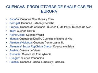 CUENCAS PRODUCTORAS DE SHALE GAS EN
             EUROPA
•   España: Cuencas Cantábrica y Ebro
•   Portugal: Cuenca Lusitana y Peniche
•   Francia: Cuenca de Aquitania, Cuenca E. de París, Cuenca de Ales
•   Italia: Cuenca del Po
•   Reino Unido: Cuenca Weald
•   Irlanda: Cuenca de Dublín, Cuencas offshore al NW
•   Alemania/Holanda: Cuencas fronterizas al N.
•   Alemania/ Suiza/ República Checa: Cuenca molásica
•   Austria: Cuenca de Viena
•   Rumania: Cuenca de Transylvania
•   Hungría: Cuenca Pannonian
•   Polonia: Cuencas Báltica, Lubeski y Podlaski.
 