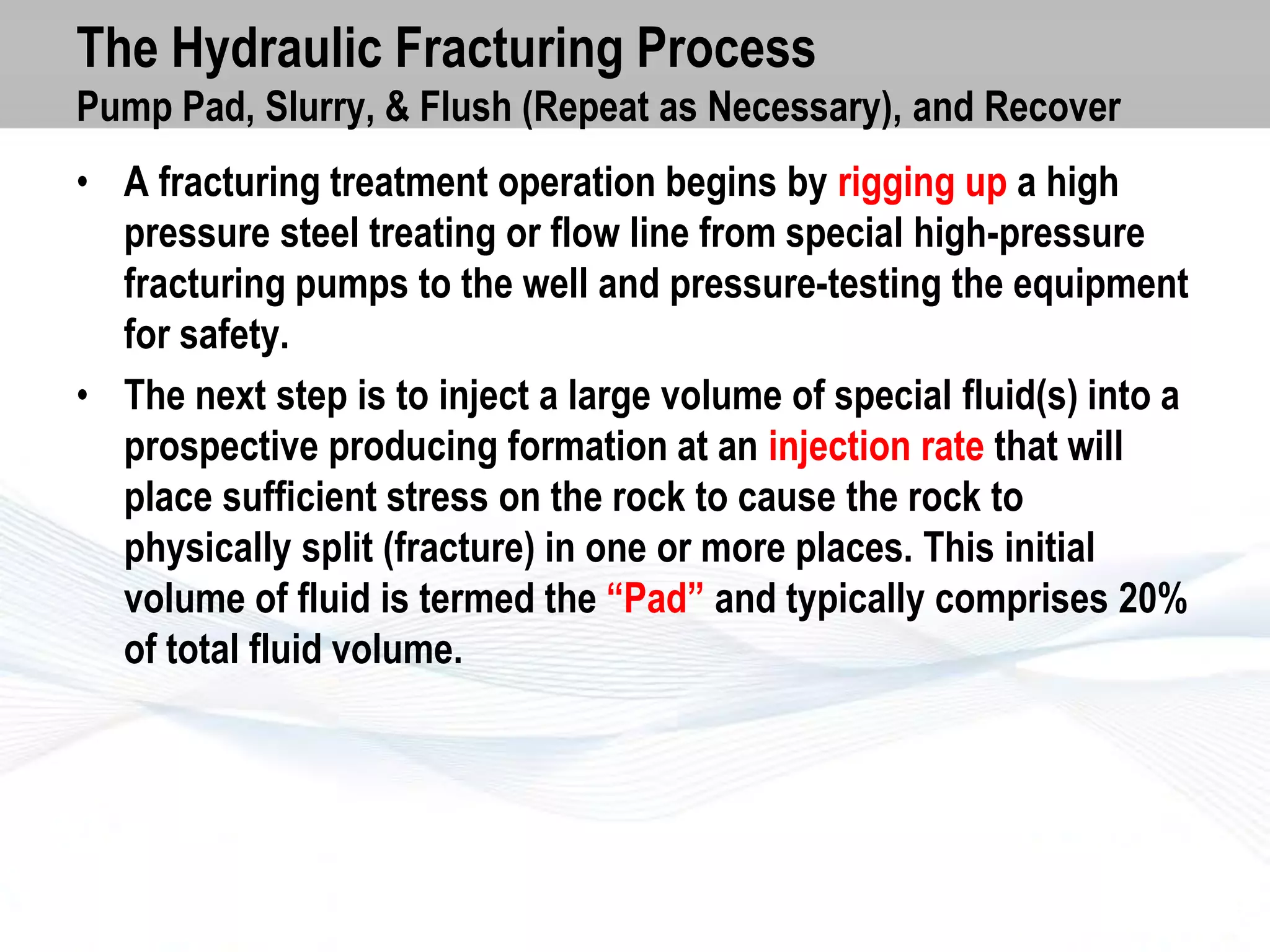 The Hydraulic Fracturing Process
Pump Pad, Slurry, & Flush (Repeat as Necessary), and Recover
• A fracturing treatment operation begins by rigging up a high
pressure steel treating or flow line from special high-pressure
fracturing pumps to the well and pressure-testing the equipment
for safety.
• The next step is to inject a large volume of special fluid(s) into a
prospective producing formation at an injection rate that will
place sufficient stress on the rock to cause the rock to
physically split (fracture) in one or more places. This initial
volume of fluid is termed the “Pad” and typically comprises 20%
of total fluid volume.

 