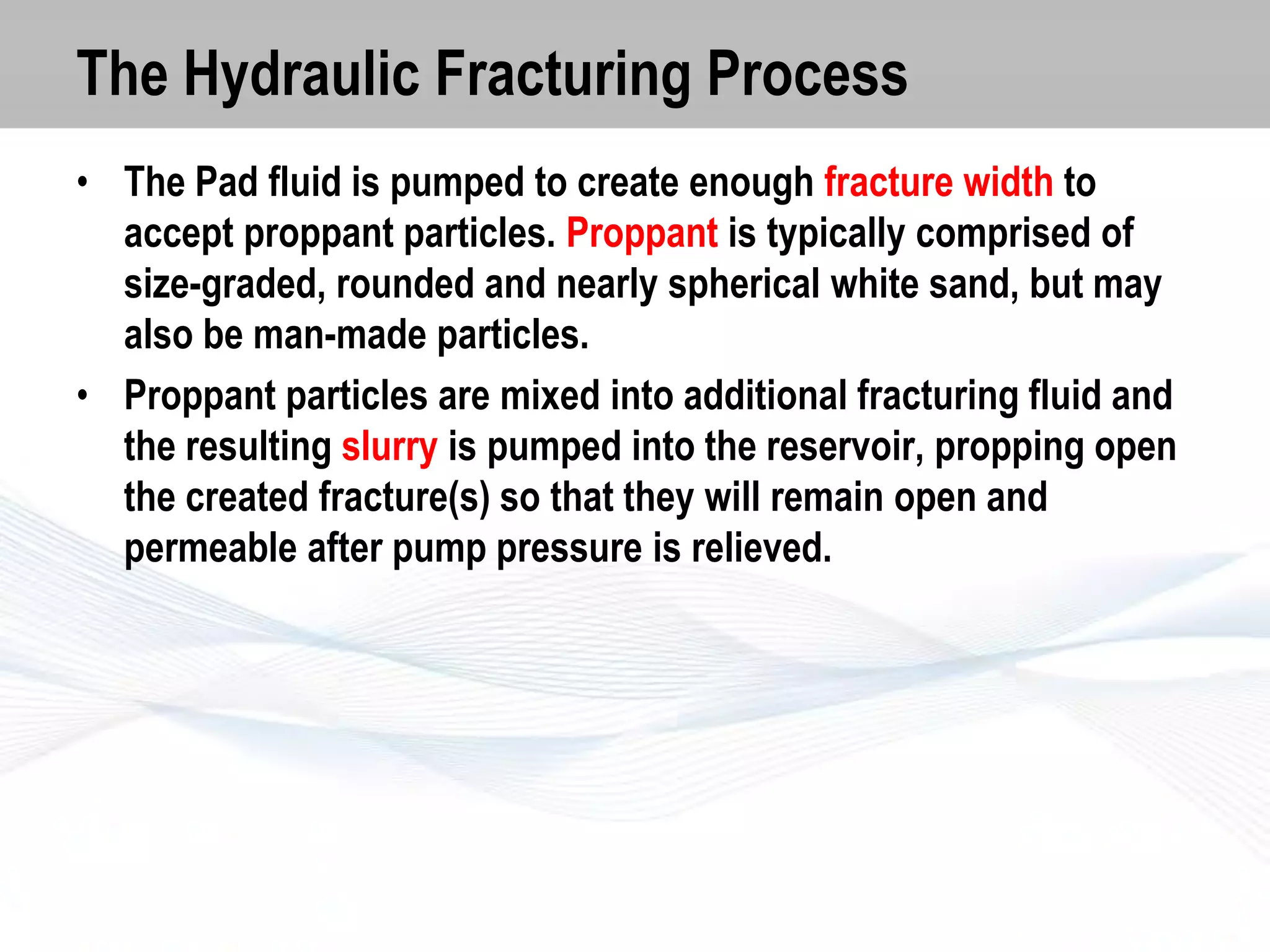 The Hydraulic Fracturing Process
• The Pad fluid is pumped to create enough fracture width to
accept proppant particles. Proppant is typically comprised of
size-graded, rounded and nearly spherical white sand, but may
also be man-made particles.
• Proppant particles are mixed into additional fracturing fluid and
the resulting slurry is pumped into the reservoir, propping open
the created fracture(s) so that they will remain open and
permeable after pump pressure is relieved.

 