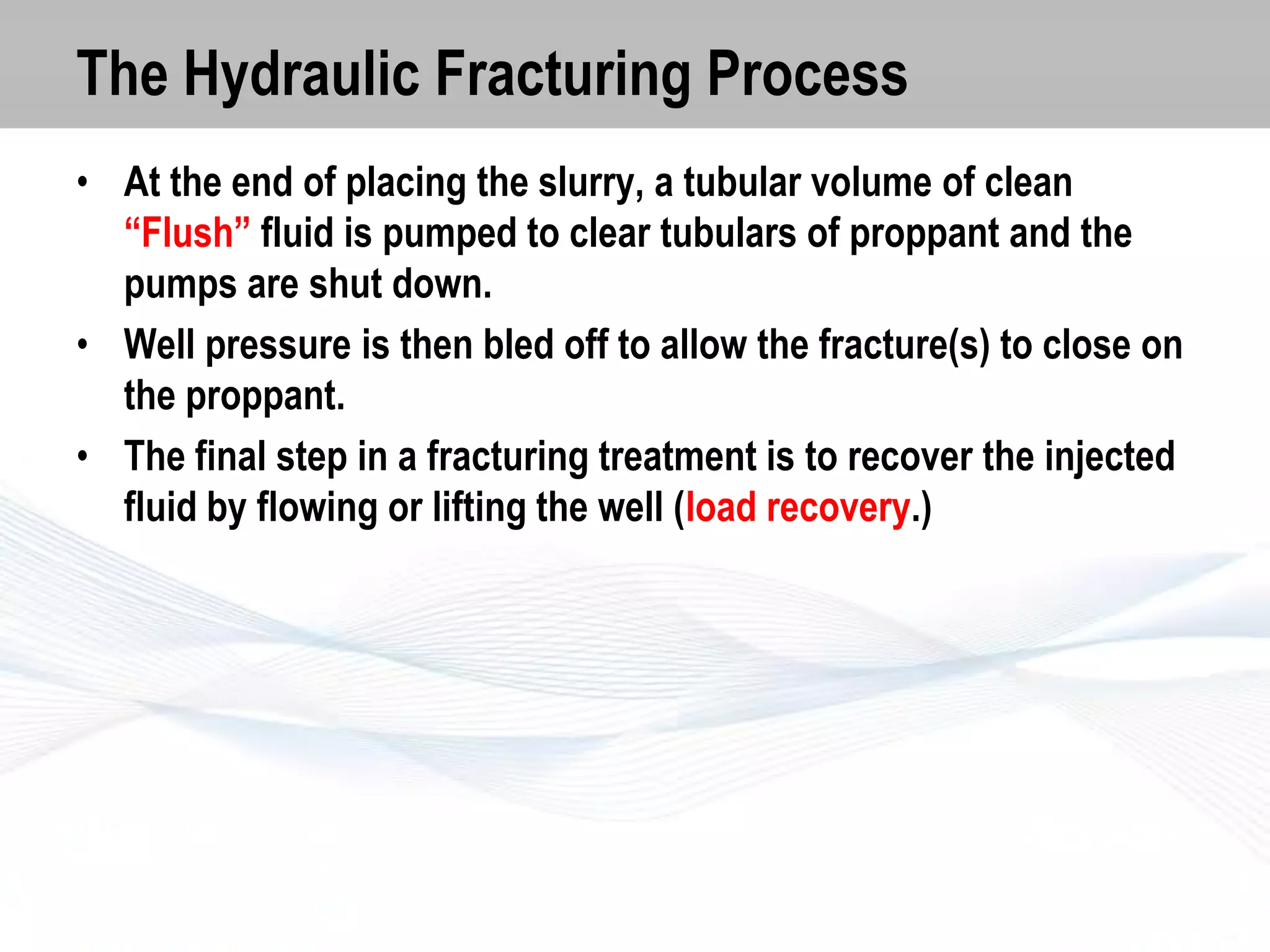 The Hydraulic Fracturing Process
• At the end of placing the slurry, a tubular volume of clean
“Flush” fluid is pumped to clear tubulars of proppant and the
pumps are shut down.
• Well pressure is then bled off to allow the fracture(s) to close on
the proppant.
• The final step in a fracturing treatment is to recover the injected
fluid by flowing or lifting the well (load recovery.)

 