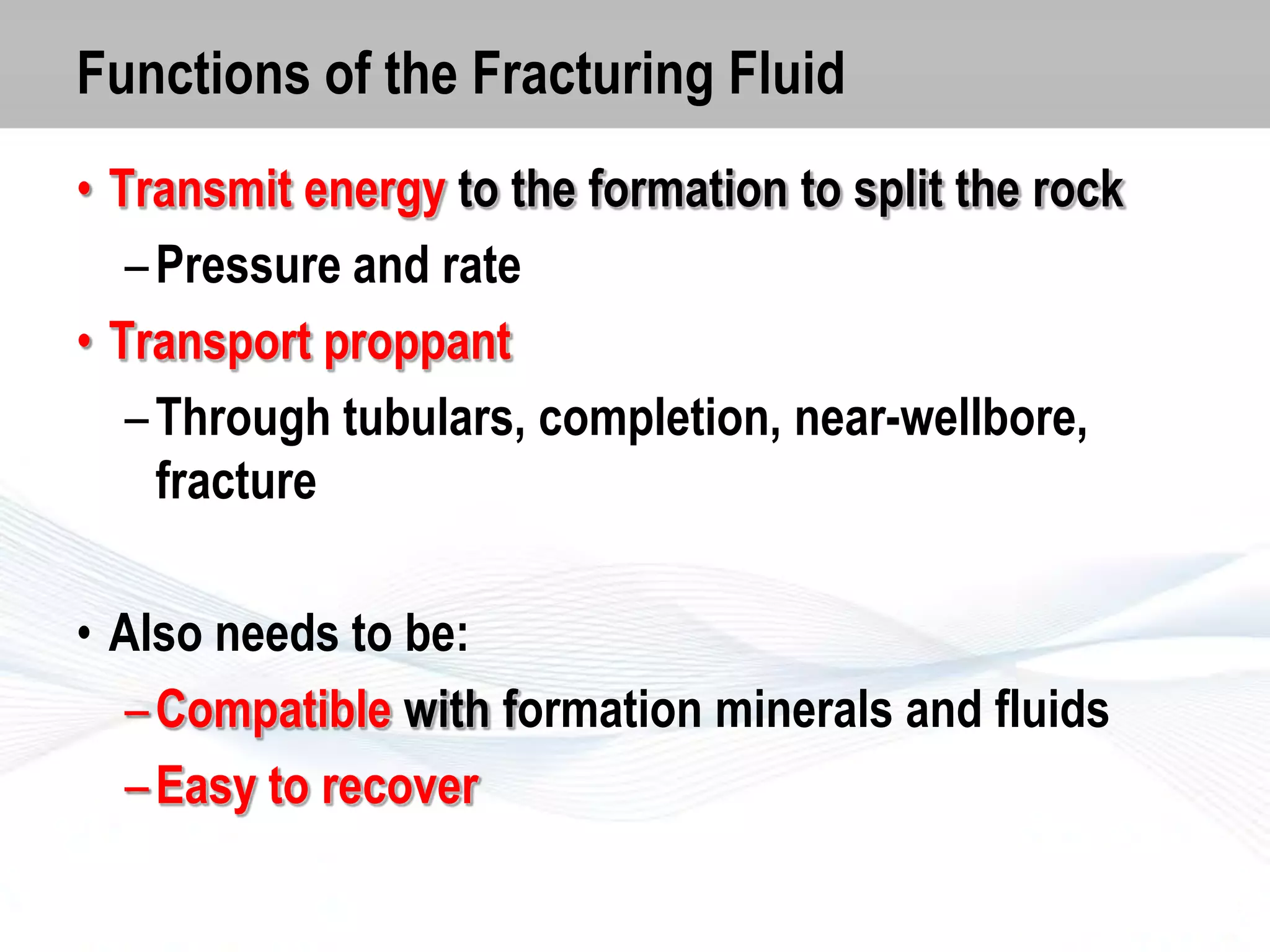 Functions of the Fracturing Fluid
• Transmit energy to the formation to split the rock
– Pressure and rate
• Transport proppant
– Through tubulars, completion, near-wellbore,
fracture

• Also needs to be:
– Compatible with formation minerals and fluids
– Easy to recover

 