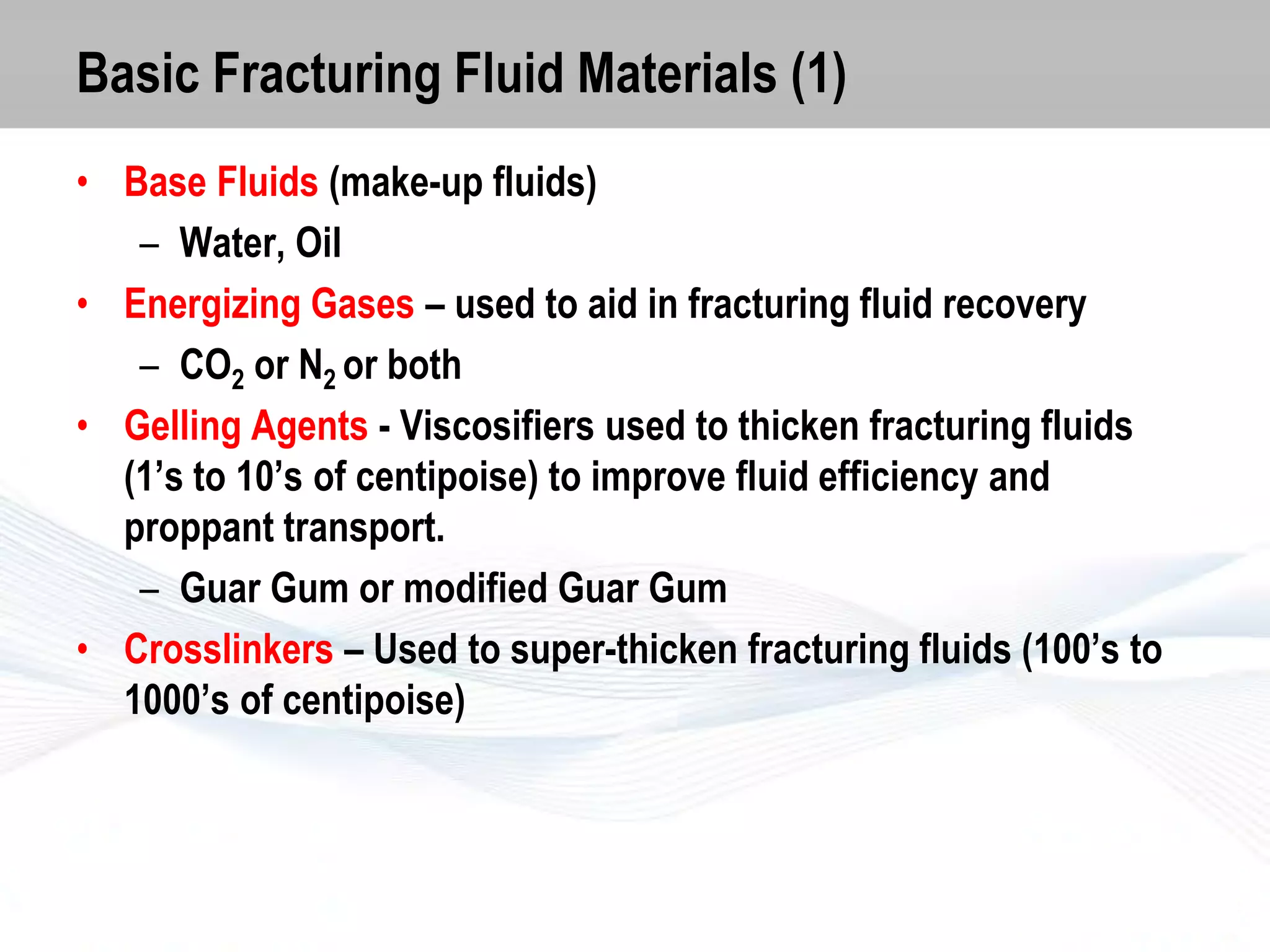 Basic Fracturing Fluid Materials (1)
• Base Fluids (make-up fluids)
– Water, Oil
• Energizing Gases – used to aid in fracturing fluid recovery
– CO2 or N2 or both
• Gelling Agents - Viscosifiers used to thicken fracturing fluids
(1’s to 10’s of centipoise) to improve fluid efficiency and
proppant transport.
– Guar Gum or modified Guar Gum
• Crosslinkers – Used to super-thicken fracturing fluids (100’s to
1000’s of centipoise)

 