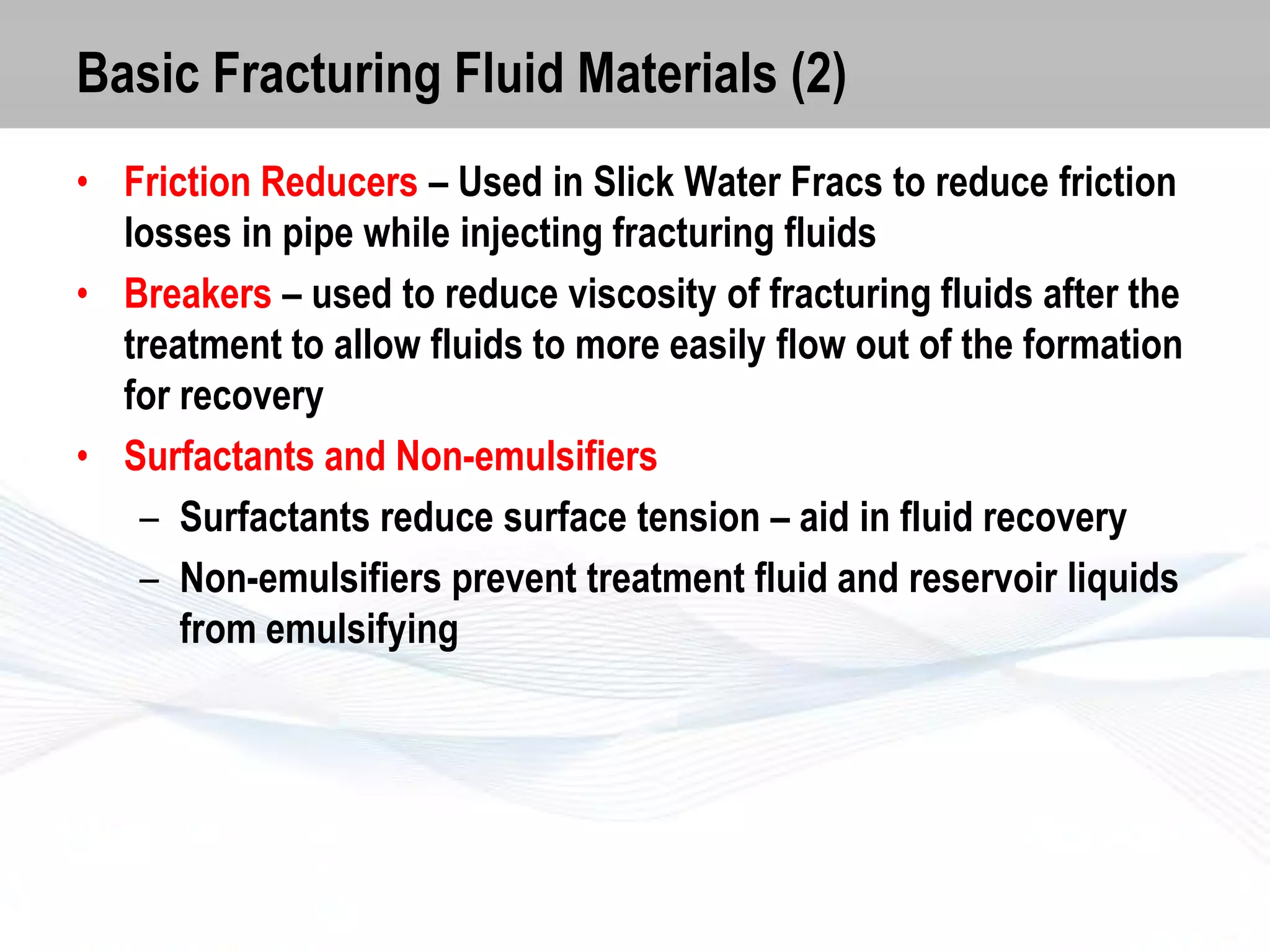 Basic Fracturing Fluid Materials (2)
• Friction Reducers – Used in Slick Water Fracs to reduce friction
losses in pipe while injecting fracturing fluids
• Breakers – used to reduce viscosity of fracturing fluids after the
treatment to allow fluids to more easily flow out of the formation
for recovery
• Surfactants and Non-emulsifiers
– Surfactants reduce surface tension – aid in fluid recovery
– Non-emulsifiers prevent treatment fluid and reservoir liquids
from emulsifying

 