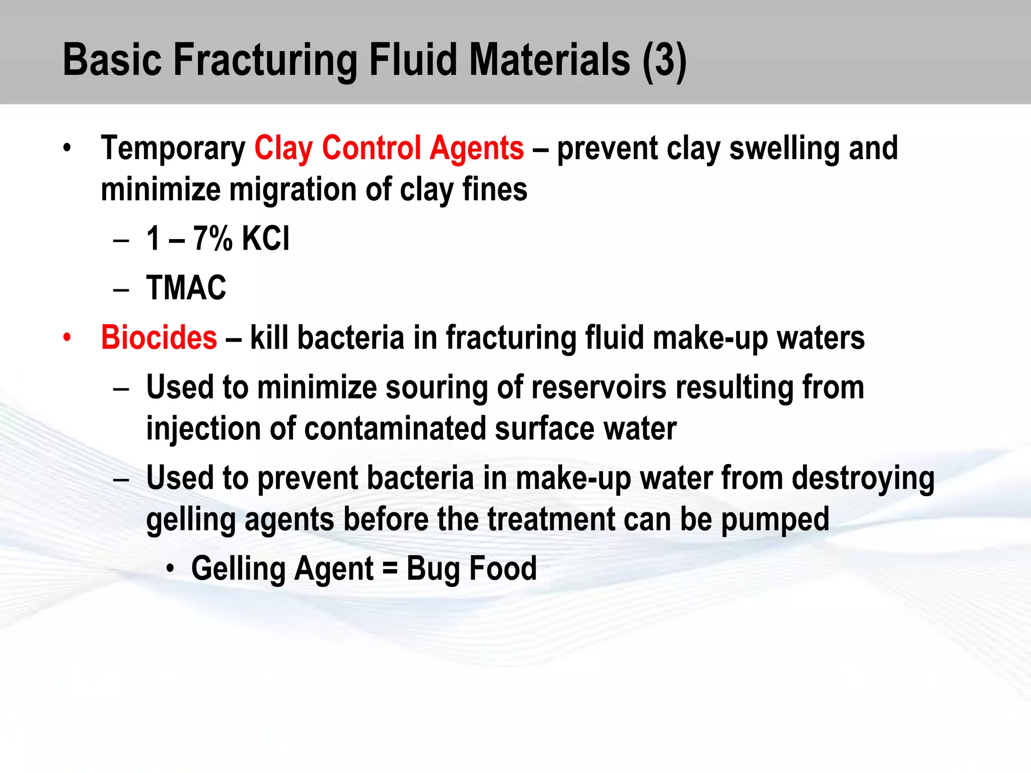 Basic Fracturing Fluid Materials (3)
• Temporary Clay Control Agents – prevent clay swelling and
minimize migration of clay fines
– 1 – 7% KCl
– TMAC
• Biocides – kill bacteria in fracturing fluid make-up waters
– Used to minimize souring of reservoirs resulting from
injection of contaminated surface water
– Used to prevent bacteria in make-up water from destroying
gelling agents before the treatment can be pumped
• Gelling Agent = Bug Food

 