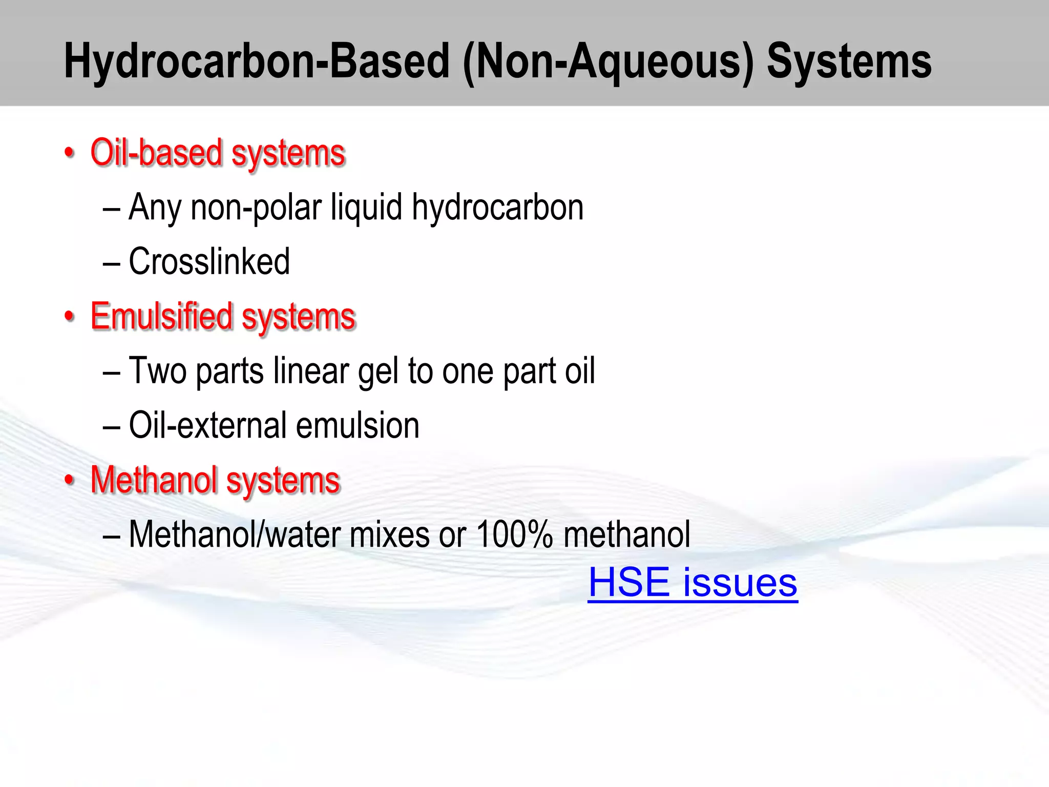 Hydrocarbon-Based (Non-Aqueous) Systems
• Oil-based systems
– Any non-polar liquid hydrocarbon
– Crosslinked
• Emulsified systems
– Two parts linear gel to one part oil
– Oil-external emulsion
• Methanol systems
– Methanol/water mixes or 100% methanol

HSE issues

 
