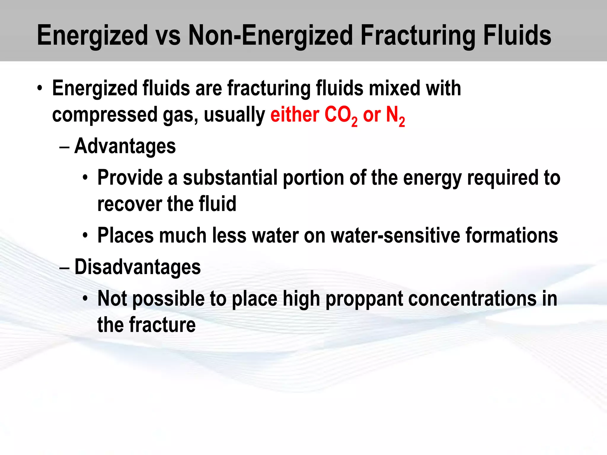 Energized vs Non-Energized Fracturing Fluids
• Energized fluids are fracturing fluids mixed with
compressed gas, usually either CO2 or N2
– Advantages
• Provide a substantial portion of the energy required to
recover the fluid
• Places much less water on water-sensitive formations
– Disadvantages
• Not possible to place high proppant concentrations in
the fracture

 