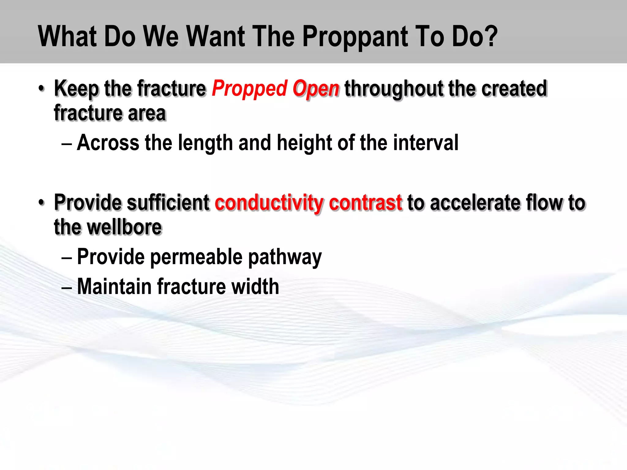 What Do We Want The Proppant To Do?
• Keep the fracture Propped Open throughout the created
fracture area
– Across the length and height of the interval

• Provide sufficient conductivity contrast to accelerate flow to
the wellbore
– Provide permeable pathway
– Maintain fracture width

 