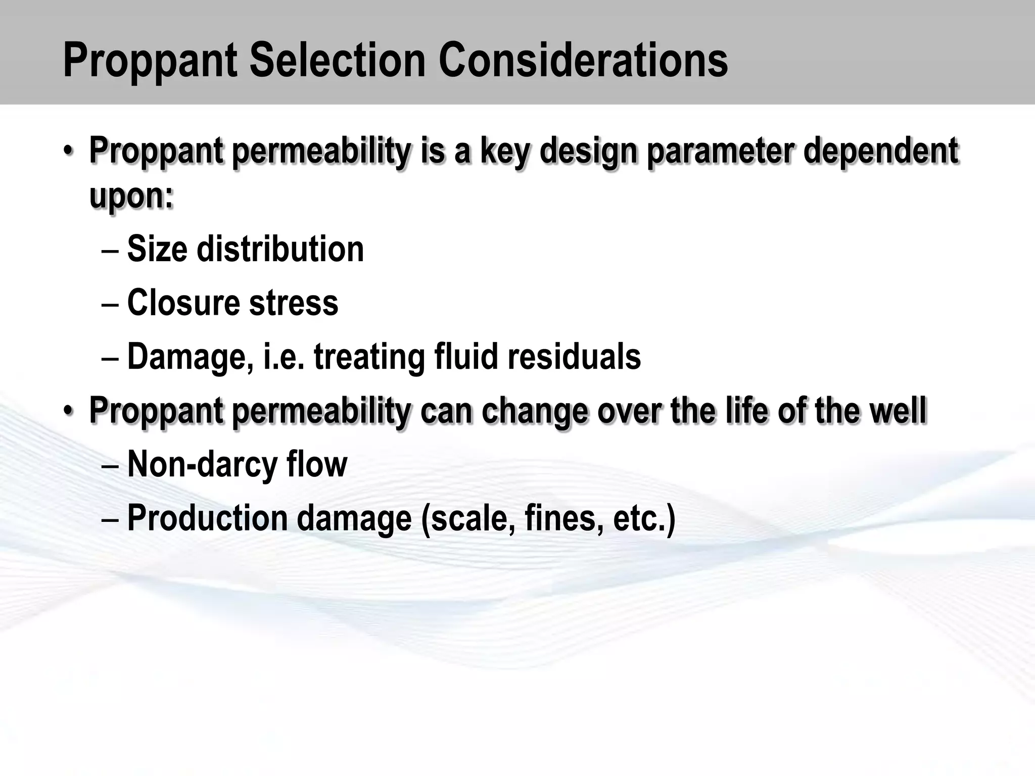 Proppant Selection Considerations
• Proppant permeability is a key design parameter dependent
upon:
– Size distribution
– Closure stress
– Damage, i.e. treating fluid residuals
• Proppant permeability can change over the life of the well
– Non-darcy flow
– Production damage (scale, fines, etc.)

 
