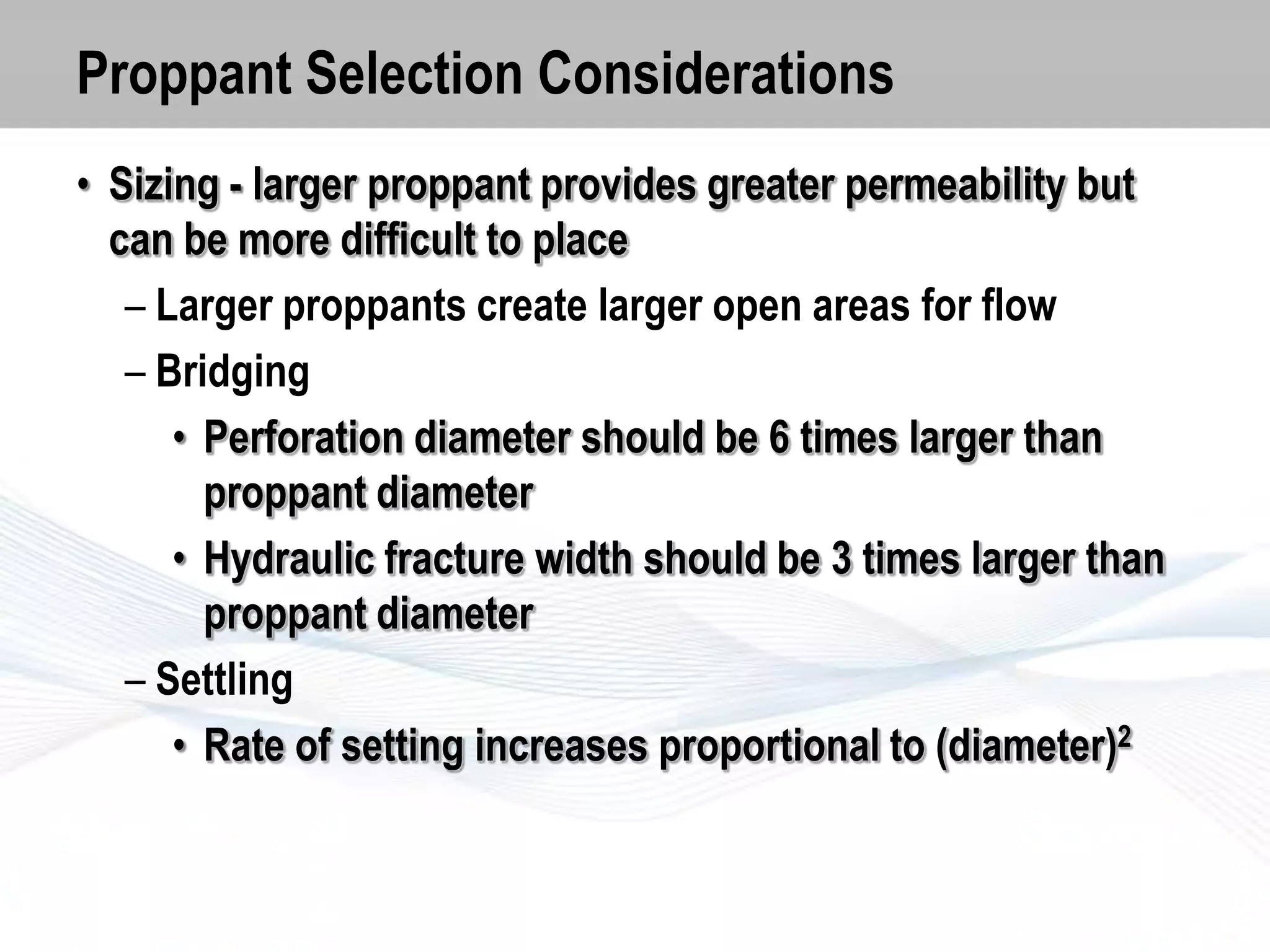 Proppant Selection Considerations
• Sizing - larger proppant provides greater permeability but
can be more difficult to place
– Larger proppants create larger open areas for flow
– Bridging
• Perforation diameter should be 6 times larger than
proppant diameter
• Hydraulic fracture width should be 3 times larger than
proppant diameter
– Settling
• Rate of setting increases proportional to (diameter)2

 