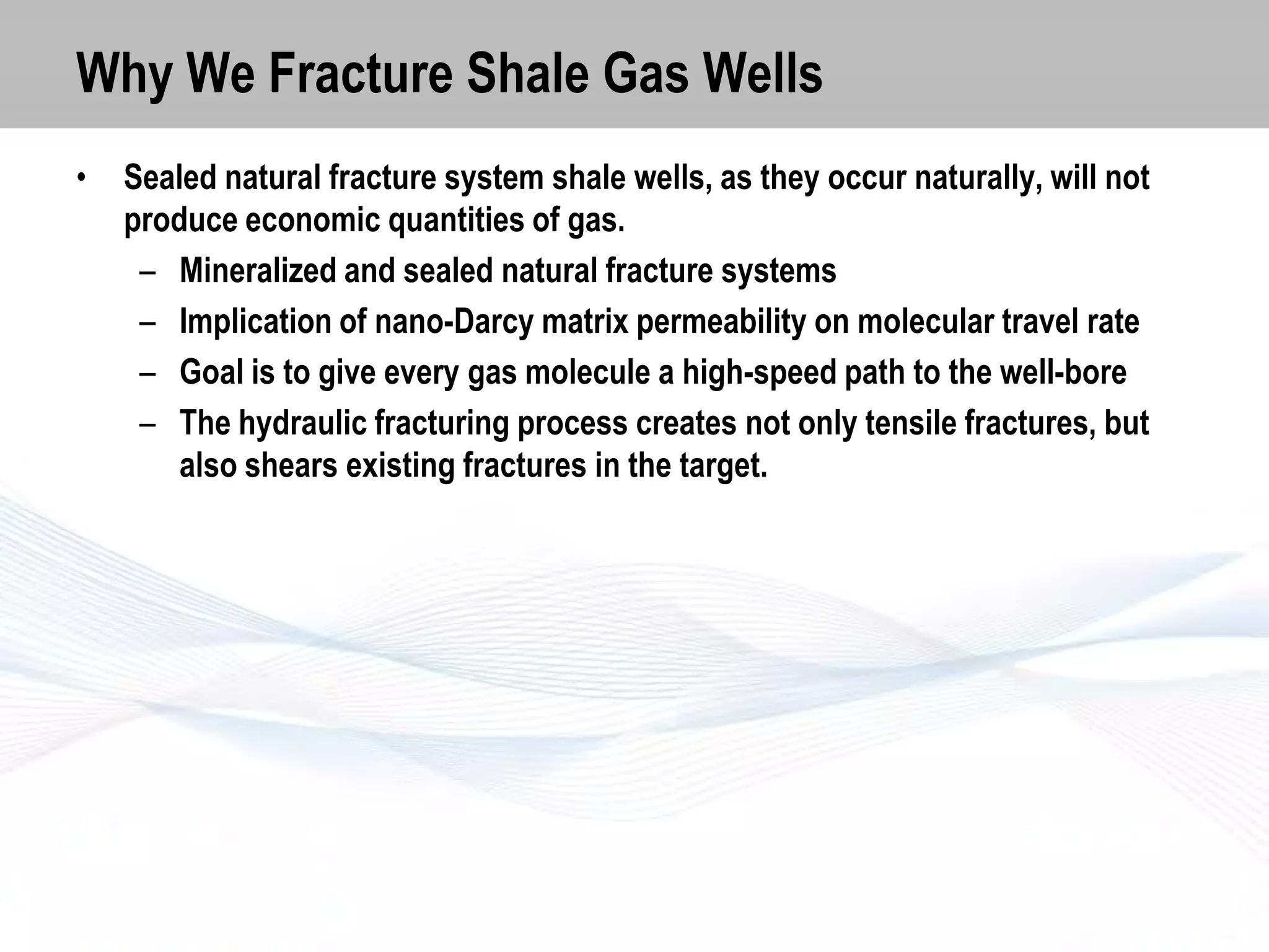 Why We Fracture Shale Gas Wells
•

Sealed natural fracture system shale wells, as they occur naturally, will not
produce economic quantities of gas.
– Mineralized and sealed natural fracture systems
– Implication of nano-Darcy matrix permeability on molecular travel rate
– Goal is to give every gas molecule a high-speed path to the well-bore
– The hydraulic fracturing process creates not only tensile fractures, but
also shears existing fractures in the target.

 